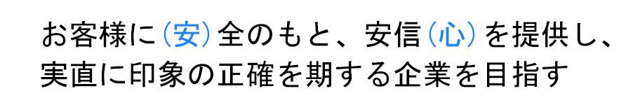 お客様に(安)全のもと、安信(心)を提供し、実直に印象の正確を期する企業を目指す